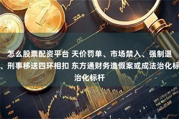 怎么股票配资平台 天价罚单、市场禁入、强制退市、刑事移送四环相扣 东方通财务造假案或成法治化标杆