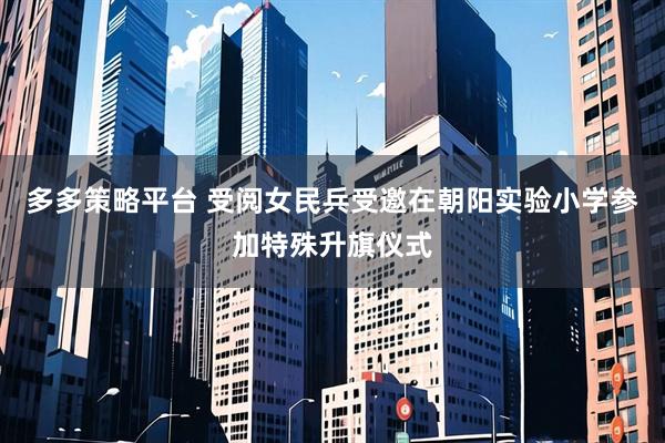 多多策略平台 受阅女民兵受邀在朝阳实验小学参加特殊升旗仪式