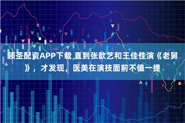 领圣配资APP下载 直到张歆艺和王佳佳演《老舅》，才发现，医美在演技面前不值一提