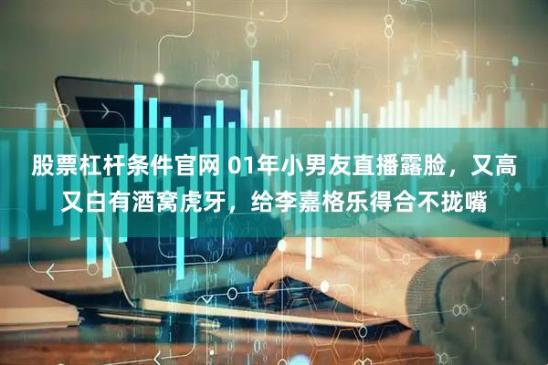 股票杠杆条件官网 01年小男友直播露脸，又高又白有酒窝虎牙，给李嘉格乐得合不拢嘴