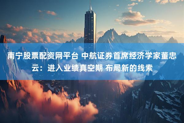 南宁股票配资网平台 中航证券首席经济学家董忠云：进入业绩真空期 布局新的线索