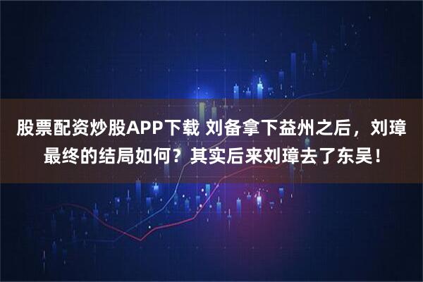 股票配资炒股APP下载 刘备拿下益州之后，刘璋最终的结局如何？其实后来刘璋去了东吴！