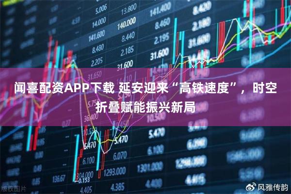 闻喜配资APP下载 延安迎来“高铁速度”，时空折叠赋能振兴新局