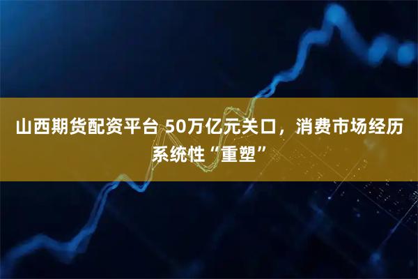 山西期货配资平台 50万亿元关口，消费市场经历系统性“重塑”