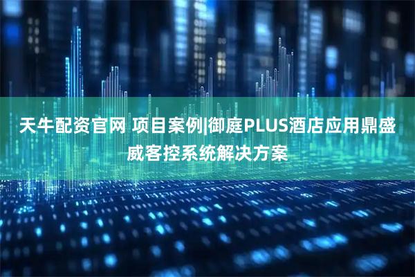 天牛配资官网 项目案例|御庭PLUS酒店应用鼎盛威客控系统解决方案