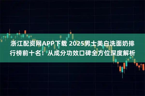 浙江配资网APP下载 2025男士美白洗面奶排行榜前十名!从成分功效口碑全方位深度解析