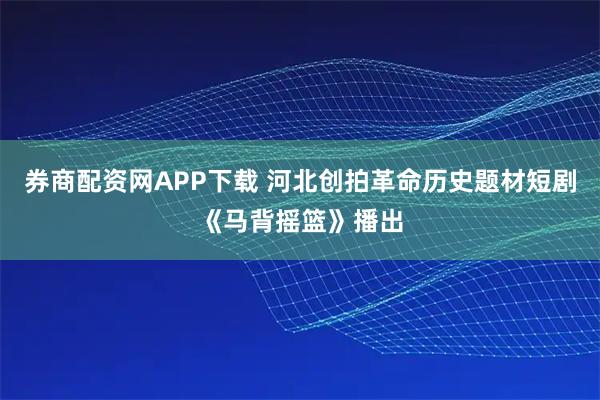 券商配资网APP下载 河北创拍革命历史题材短剧《马背摇篮》播出