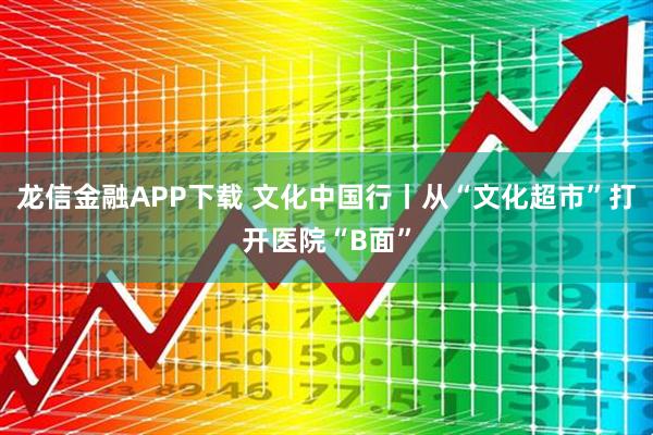 龙信金融APP下载 文化中国行丨从“文化超市”打开医院“B面”