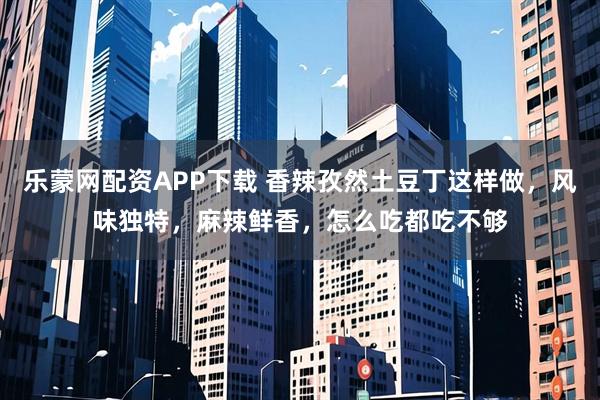 乐蒙网配资APP下载 香辣孜然土豆丁这样做，风味独特，麻辣鲜香，怎么吃都吃不够