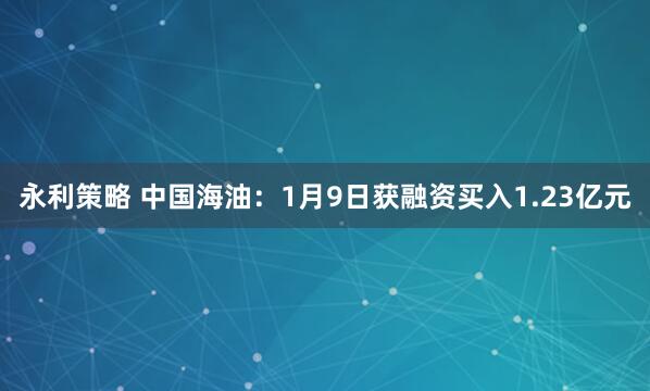 永利策略 中国海油：1月9日获融资买入1.23亿元
